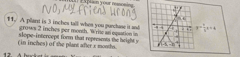 Explain your reasoning.
11, A plant is 3 inches tall when you purchase it and y= 7/5 x+4
grows 2 inches per month. Write an equation in
slope-intercept form that represents the height y
(in inches) of the plant after x months.
12 A bucket is en