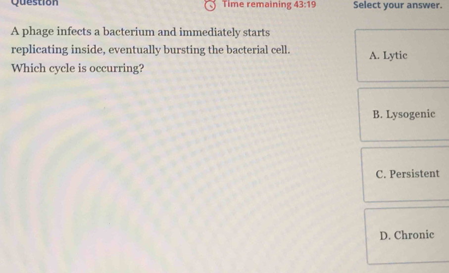 Question Time remaining 43:19 Select your answer.
A phage infects a bacterium and immediately starts
replicating inside, eventually bursting the bacterial cell.
A. Lytic
Which cycle is occurring?
B. Lysogenic
C. Persistent
D. Chronic