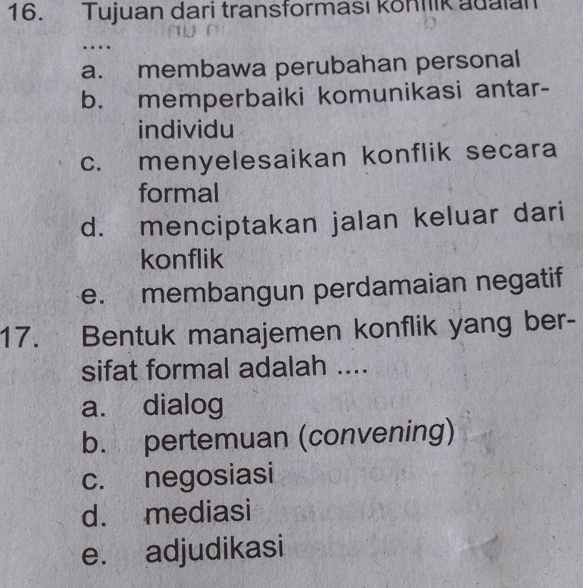 Tujuan dari transforması köntlik adaian
a. membawa perubahan personal
b. memperbaiki komunikasi antar-
individu
c. menyelesaikan konflik secara
formal
d. menciptakan jalan keluar dari
konflik
e. membangun perdamaian negatif
17. Bentuk manajemen konflik yang ber-
sifat formal adalah ....
a. dialog
b. pertemuan (convening)
c. negosiasi
d. mediasi
e. adjudikasi