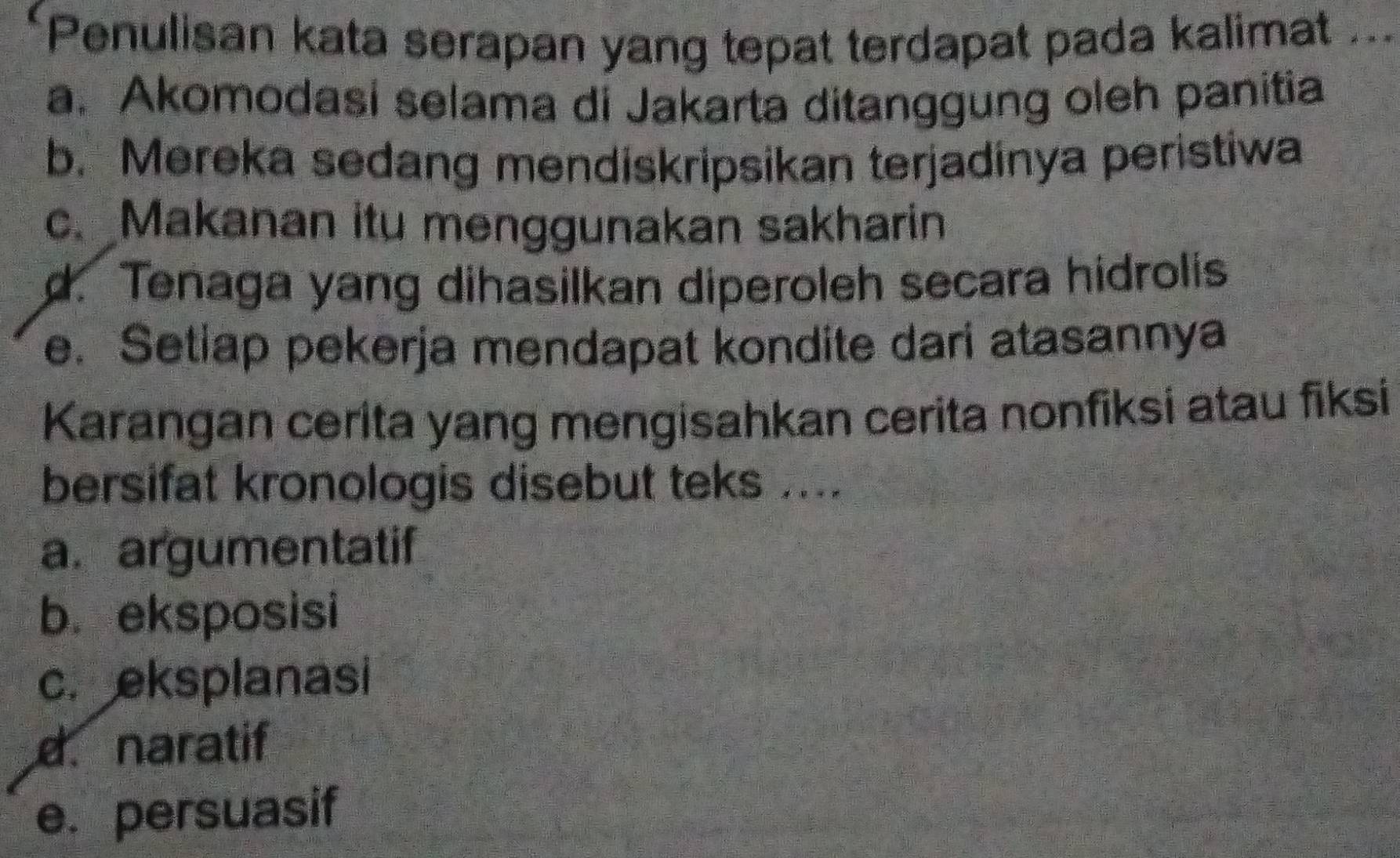 Penulisan kata serapan yang tepat terdapat pada kalimat
1 .
a. Akomodasi selama di Jakarta ditanggung oleh panitia
b. Mereka sedang mendiskripsikan terjadínya peristiwa
c. Makanan itu menggunakan sakharin
d. Tenaga yang dihasilkan diperoleh secara hidrolis
e. Setiap pekerja mendapat kondite dari atasannya
Karangan cerita yang mengisahkan cerita nonfiksi atau fiksi
bersifat kronologis disebut teks ....
a. argumentatif
b. eksposisi
c. eksplanasi
d. naratif
e. persuasif