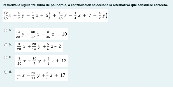 Resuelva la siguiente suma de polinomio, a continuación seleccione la alternativa que considere correcta.
( 2/5 x+ 4/7 y+ 1/3 z+5)+( 3/6 z- 1/4 x+7- 4/2 y)
a.  13/20 y- 80/17 x- 8/36 z+10
b.  3/20 x+ 20/14 y+ 5/6 z-2
C.
 3/20 x- 10/7 y+ 5/6 z+12
d.  3/23 z- 20/14 y+ 5/6 z+17