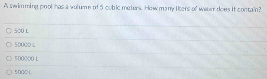 A swimming pool has a volume of 5 cubic meters. How many liters of water does it contain?
500 L
50000 L
500000 L
5000 L