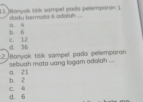 11.)Banyak titik sampel pada pelemparan 1
dadu bermata 6 adalah ....
a. 4
b. 6
c. 12
d. 36
12. Banyak titik sampel pada pelemparan
sebuah mata uang logam adalah ....
a. 21
b. 2
C. 4
d. 6