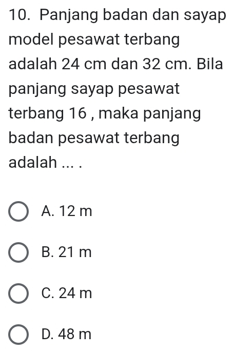 Panjang badan dan sayap
model pesawat terbang
adalah 24 cm dan 32 cm. Bila
panjang sayap pesawat
terbang 16 , maka panjang
badan pesawat terbang
adalah ... .
A. 12 m
B. 21 m
C. 24 m
D. 48 m