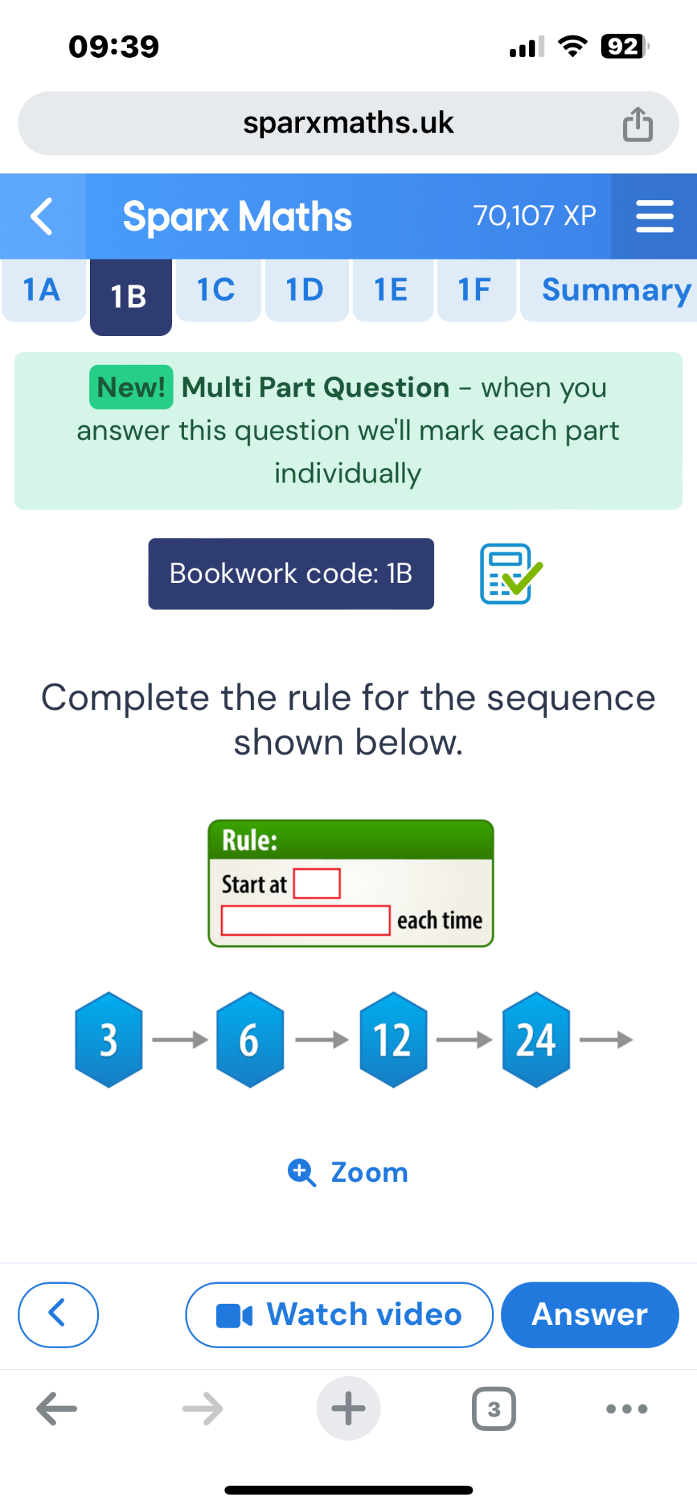 09:39 
sparxmaths.uk 
Sparx Maths 70,107 XP 
1A 1B 1C 1D 1E 1F Summary 
New! Multi Part Question - when you 
answer this question we'll mark each part 
individually 
Bookwork code: 1B 
Complete the rule for the sequence 
shown below. 
Rule: 
Start at 
each time
3
6
12 
24 
Zoom 
Watch video Answer 
+ 
3