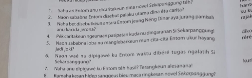 ko mue p 
1. Saha ari Entom anu dicaritakeun dina novel Sekapanggung teh? 
2. Naon sababna Entom disebut palaku utama dina éta carita? hant 
rajak 
3. Naha bet disebutkeun antara Entom jeung Néng Dinar aya jurang pamisah ku k 
anu kacida jerona? 
4. Pék caritakeun ngeunaan pasipatan kuda nu dingaranan Si Sekarpanggung! 
5. Naon sababna loba nu manglebarkeun mun cita-cita Entom ukur hayang réré diko 
jadi joki? 
6. Naon waé nu dipigawé ku Entom waktu dibéré tugas ngalatih Si 
Sekarpanggung? kun 
7. Naha anu dipigawé ku Entom téh hasil? Terangkeun alesanana! 
8. Kumaha kesan hidep sanggeus bieu maca ringkesan novel Sekarpanggung?