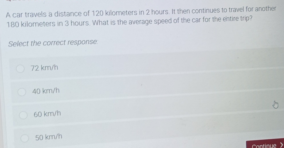 A car travels a distance of 120 kilometers in 2 hours. It then continues to travel for another
180 kilometers in 3 hours. What is the average speed of the car for the entire trip?
Select the correct response:
72 km/h
40 km/h
60 km/h
50 km/h
Continue >