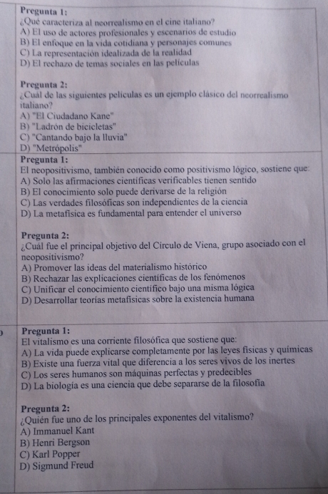 Pregunta 1:
¿Qué caracteriza al neorrealismo en el cine italiano?
A) El uso de actores profesionales y escenarios de estudio
B) El enfoque en la vida cotidiana y personajes comunes
C) La representación idealizada de la realidad
D) El rechazo de temas sociales en las películas
Pregunta 2:
¿Cuál de las siguientes películas es un ejemplo clásico del neorrealismo
italiano?
A) "El Ciudadano Kane"
B) 'Ladrón de bicicletas"
C) 'Cantando bajo la lluvia'
D) "Metrópolis'
Pregunta 1:
El neopositivismo, también conocido como positivismo lógico, sostiene que:
A) Solo las afirmaciones científicas verificables tienen sentido
B) El conocimiento solo puede derivarse de la religión
C) Las verdades filosóficas son independientes de la ciencia
D) La metafísica es fundamental para entender el universo
Pregunta 2:
¿Cuál fue el principal objetivo del Círculo de Viena, grupo asociado con el
neopositivismo?
A) Promover las ideas del materialismo histórico
B) Rechazar las explicaciones científicas de los fenómenos
C) Unificar el conocimiento científico bajo una misma lógica
D) Desarrollar teorías metafisicas sobre la existencia humana
Pregunta 1:
El vitalismo es una corriente filosófica que sostiene que:
A) La vida puede explicarse completamente por las leyes fisicas y químicas
B) Existe una fuerza vital que diferencia a los seres vivos de los inertes
C) Los seres humanos son máquinas perfectas y predecibles
D) La biología es una ciencia que debe separarse de la filosofía
Pregunta 2:
¿Quién fue uno de los principales exponentes del vitalismo?
A) Immanuel Kant
B) Henri Bergson
C) Karl Popper
D) Sigmund Freud