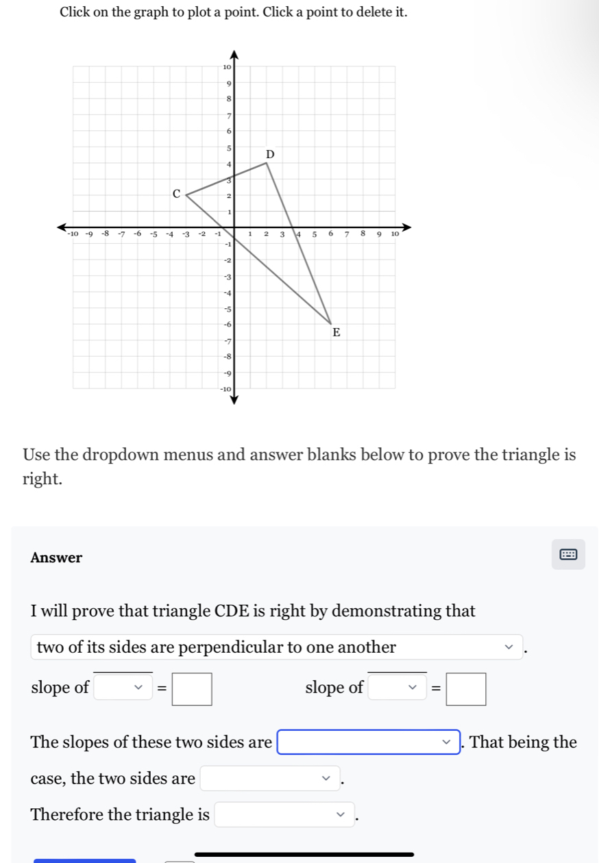 Click on the graph to plot a point. Click a point to delete it. 
Use the dropdown menus and answer blanks below to prove the triangle is 
right. 
Answer 
I will prove that triangle CDE is right by demonstrating that 
two of its sides are perpendicular to one another 
slope of □ =□ slope of □ =□
The slopes of these two sides are □. That being the 
case, the two sides are □ x
Therefore the triangle is □