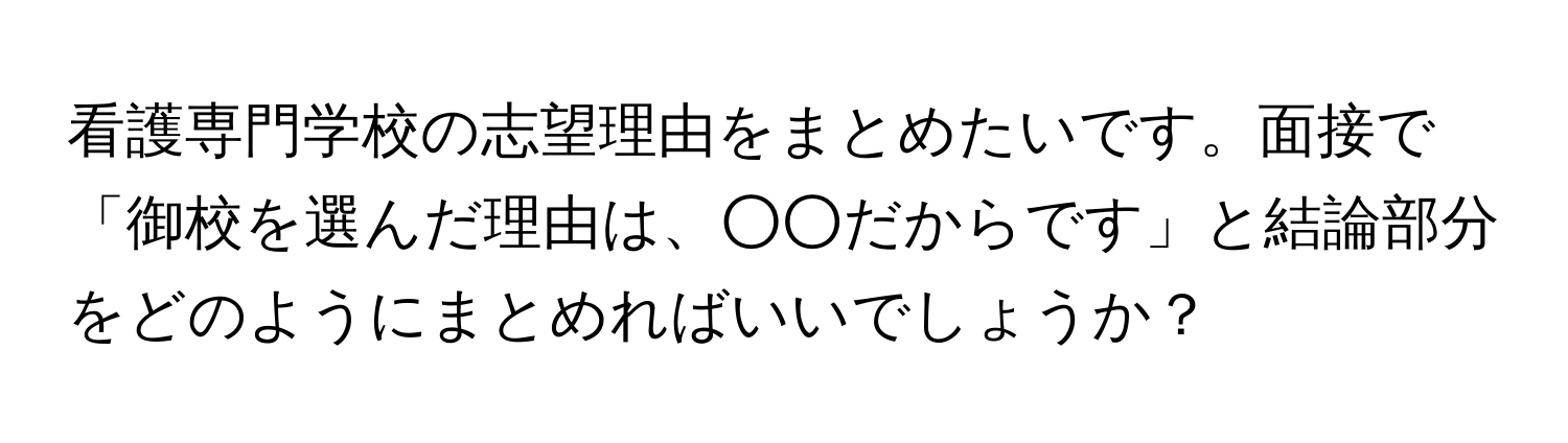 看護専門学校の志望理由をまとめたいです。面接で「御校を選んだ理由は、○○だからです」と結論部分をどのようにまとめればいいでしょうか？