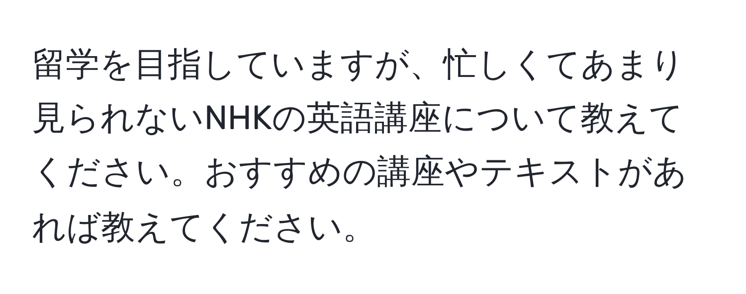 留学を目指していますが、忙しくてあまり見られないNHKの英語講座について教えてください。おすすめの講座やテキストがあれば教えてください。