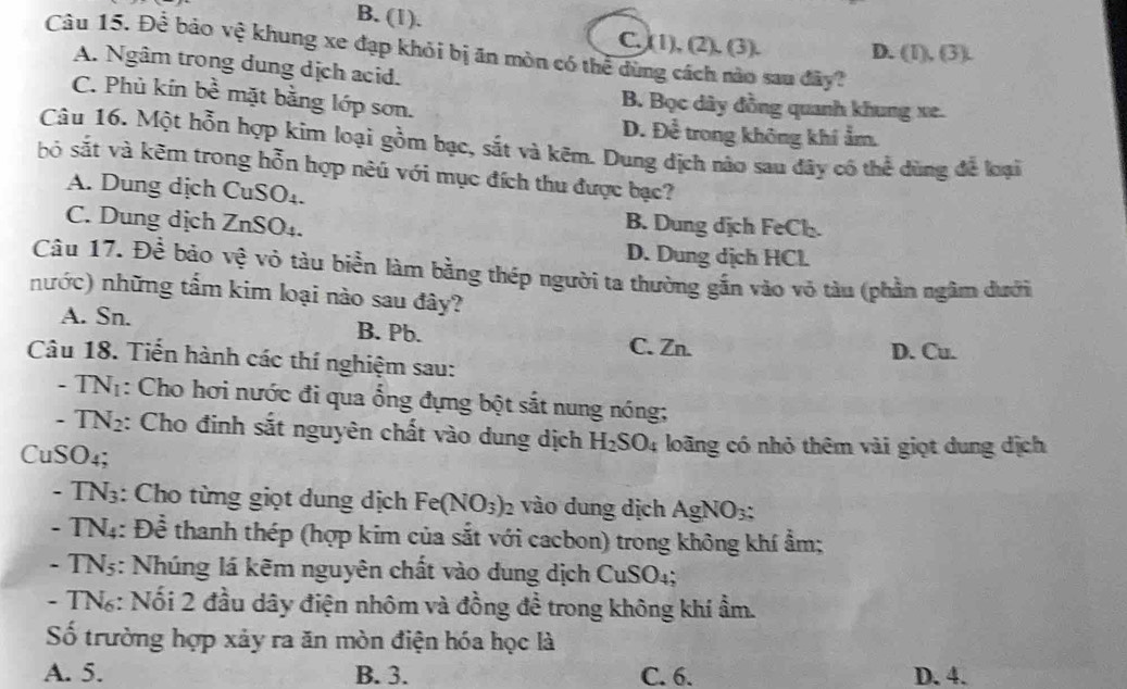 B. (1). C. (1), (2). (3). D. (I),(3).
Câu 15. Để bảo vệ khung xe đạp khỏi bị ăn mòn có thể dùng cách nào sau đây?
A. Ngâm trong dung dịch acid.
C. Phù kín bề mặt bằng lớp sơn. B. Bọc dây đồng quanh khung xe.
D. Để trong không khí ẩm.
Câu 16. Một hỗn hợp kim loại gồm bạc, sắt và kẽm. Dung dịch nào sau đây có thể dùng để loại
bó sắt và kẽm trong hỗn hợp nêủ với mục đích thu được bạc?
A. Dung dịch CuSO₄.
C. Dung dịch ZnSO₄.
B. Dung dịch FeCl.
D. Dung dịch HCl.
Câu 17. Để bảo vệ vỏ tàu biển làm bằng thép người ta thường gẫn vào vỏ tàu (phần ngâm dưới
nước) những tấm kim loại nào sau đây?
A. Sn. B. Pb.
C. Zn. D. Cu.
Câu 18. Tiến hành các thí nghiệm sau:
-TN_1 : Cho hơi nước đi qua ổng đựng bột sắt nung nóng;
-TN_2 : Cho đinh sắt nguyên chất vào dung dịch H_2SO_4 loãng có nhỏ thêm vài giọt dung dịch
CuS SO_4.
-TN_3 : Cho từng giọt dung dịch Fe(NO_3) 2 vào dung dịch AgNO_3:
-TN_4: :: Để thanh thép (hợp kim của sắt với cacbon) trong không khí ẩm;
-TN_5 : Nhúng lá kẽm nguyên chất vào dung dịch C uSC )4;
- TN: Nối 2 đầu dây điện nhôm và đồng đề trong không khí ẩm.
ố trường hợp xảy ra ăn mòn điện hóa học là
A. 5. B. 3. C. 6. D. 4.