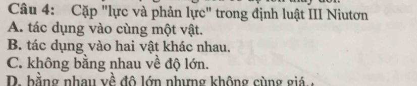 Cặp "lực và phản lực" trong định luật III Niutơn
A. tác dụng vào cùng một vật.
B. tác dụng vào hai vật khác nhau.
C. không bằng nhau về độ lớn.
D. bằng nhau về đô lớn nhưng không cùng giá.