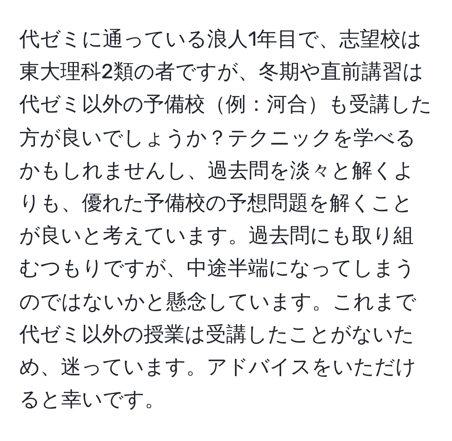 代ゼミに通っている浪人1年目で、志望校は東大理科2類の者ですが、冬期や直前講習は代ゼミ以外の予備校例：河合も受講した方が良いでしょうか？テクニックを学べるかもしれませんし、過去問を淡々と解くよりも、優れた予備校の予想問題を解くことが良いと考えています。過去問にも取り組むつもりですが、中途半端になってしまうのではないかと懸念しています。これまで代ゼミ以外の授業は受講したことがないため、迷っています。アドバイスをいただけると幸いです。