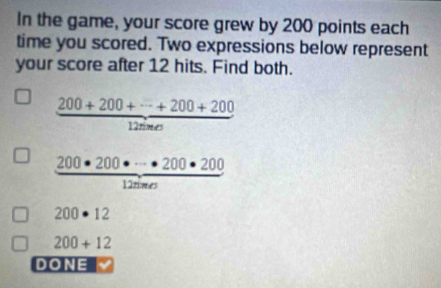 In the game, your score grew by 200 points each 
time you scored. Two expressions below represent 
your score after 12 hits. Find both.
frac 200+200+·s +200+200

 200· 200· ·s · 200· 200/120· n 
1° _ 
200· 12
200+12
DONE