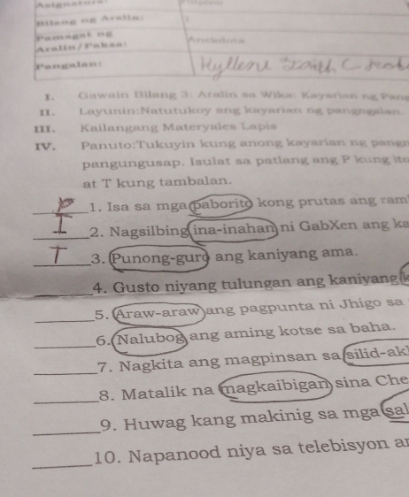 ntgenturn
I. Gawain Bilang 3: Aralin sa Wika: Kayarian ng Pans
II. Layunin:Natutukoy ang kayarian ng pangagalan
III. Kailangang Materyales Lapis
IV. Panuto:Tukuyin kung anong kayarian ng pangr
pangungusap. Isulat sa patlang ang P kung ite
at T kung tambalan.
_
1. Isa sa mga paborito kong prutas ang ram
_2. Nagsilbing ina-inahan ni GabXen ang ka
_3. (Punong-guro ang kaniyang ama.
_
4. Gusto niyang tulungan ang kaniyang
_
5. Araw-araw)ang pagpunta ni Jhigo sa
_
6. Nalubog ang aming kotse sa baha.
_
7. Nagkita ang magpinsan sa silid-ak!
_
8. Matalik na magkaibigan sina Che
_
9. Huwag kang makinig sa mga sal
_
10. Napanood niya sa telebisyon ar