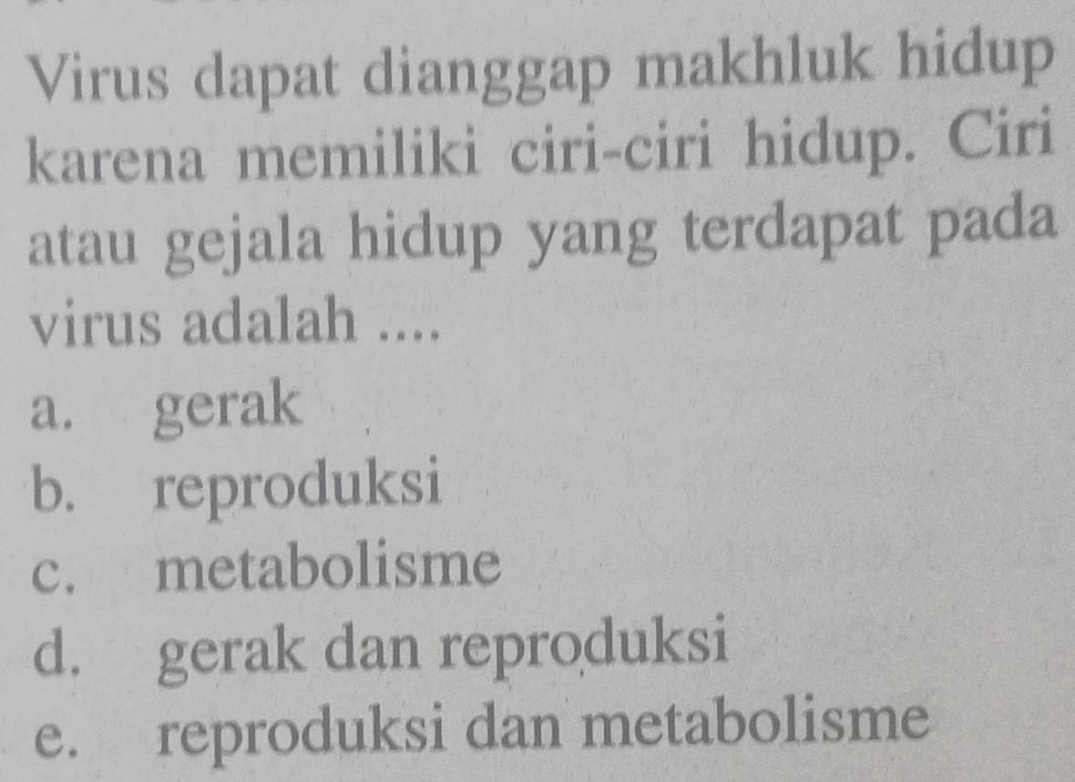 Virus dapat dianggap makhluk hidup
karena memiliki ciri-ciri hidup. Ciri
atau gejala hidup yang terdapat pada
virus adalah ....
a. gerak
b. reproduksi
c. metabolisme
d. gerak dan reproduksi
e. reproduksi dan metabolisme