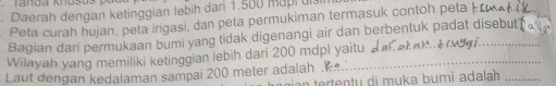 Daerah dengan ketinggian lebih dan 1.500 mapl uis 
Peta curah hujan, peta irigasi, dan peta permukiman termasuk contoh peta | 
Bagian dari permukaan bumi yang tidak digenangi air dan berbentuk padat disebut. 
Wilayah yang memiliki ketinggian lebih dari 200 mdpl yaitu _l 
i Ser 
Laut dengan kedalaman sampai 200 meter adalah . 
n tertentu di muka bumi adalah _