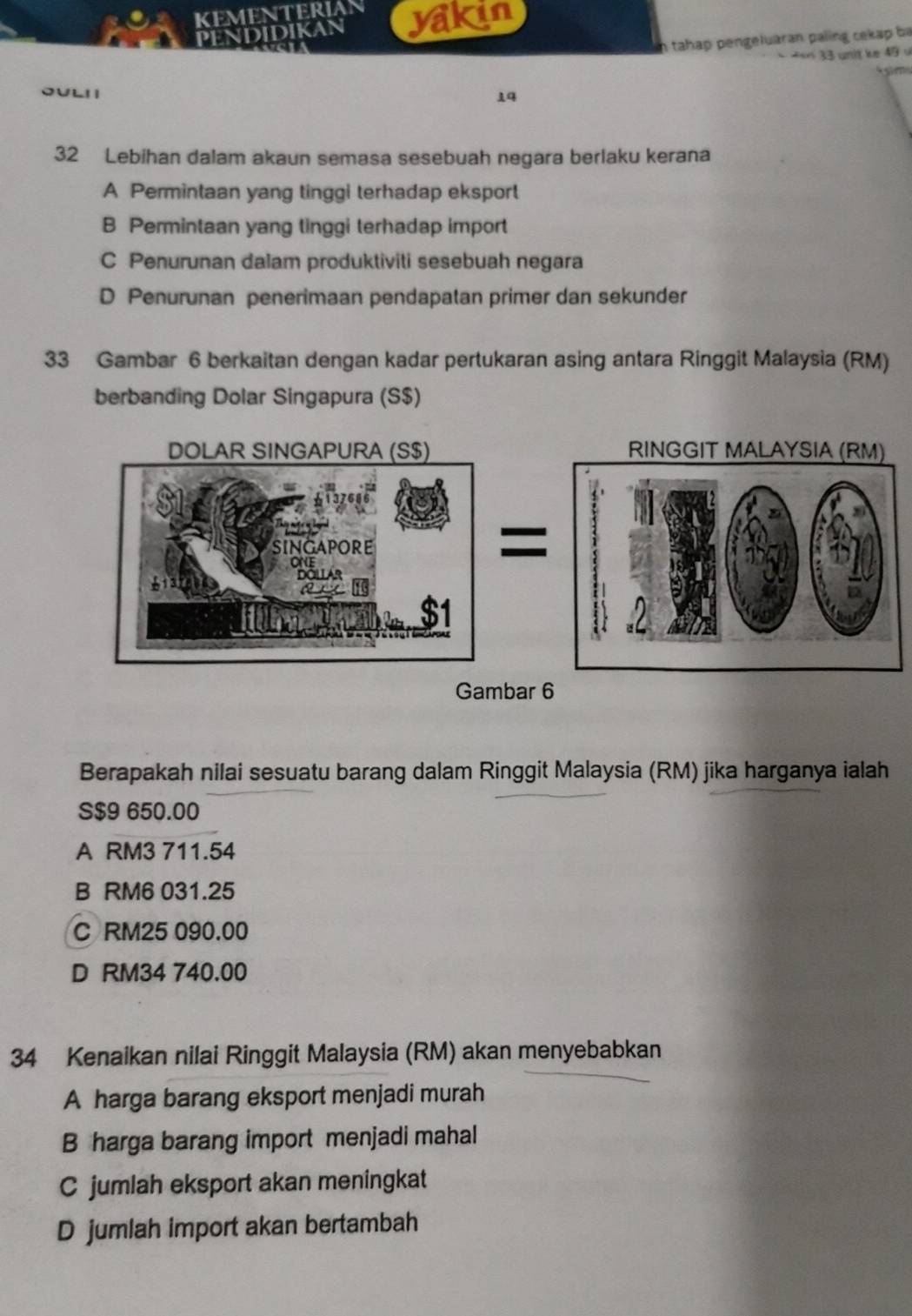 KEMENTERIA yakin
PENDIDIKAN
h tahap pengeluaran paling cekap ba
==n 33 unit ke 49 v
OULI
14
32 Lebihan dalam akaun semasa sesebuah negara berlaku kerana
A Permintaan yang tinggi terhadap eksport
B Permintaan yang tinggi terhadap import
C Penurunan dalam produktiviti sesebuah negara
D Penurunan penerimaan pendapatan primer dan sekunder
33 Gambar 6 berkaitan dengan kadar pertukaran asing antara Ringgit Malaysia (RM)
berbanding Dolar Singapura (S$)
RINGGIT MALAYSIA (RM)
Gambar 6
Berapakah nilai sesuatu barang dalam Ringgit Malaysia (RM) jika harganya ialah
S $9 650.00
A RM3 711.54
B RM6 031.25
C RM25 090.00
D RM34 740.00
34 Kenaikan nilai Ringgit Malaysia (RM) akan menyebabkan
A harga barang eksport menjadi murah
B harga barang import menjadi mahal
C jumlah eksport akan meningkat
D jumlah import akan bertambah