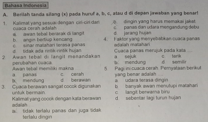 Bahasa Indonesia
A. Berilah tanda silang (x) pada huruf a, b, c, atau d di depan jawaban yang benar!
1. Kalimat yang sesuai dengan ciri-ciri dari b. dingin yang harus memakai jaket
cuaca cerah adalah c panas dan udara mengandung debu
a. awan tebal berarak di langit d jarang hujan
b. angin berliup kencang 4. Faktor yang menyebabkan cuaca panas
c. sinar matahari terasa panas adalah matahari
d tidak ada rintik-rintik hujan Cuaca panas merujuk pada kata ....
2 Awan tebal di langit menandakan a sejuk c terik
perubahan cuaca b mendung d semilir
Awan tebal memiliki makna 5. Pagi ini cuaca cerah Pernyataan berikut
a panas c. cerah yang benar adalah
b mendung d berawan a udara terasa dingin
3. Cuaca berawan sangat cocok digunakan b banyak awan menutupi matahari
untuk bermain. c langit berwarna biru
Kalimat yang cocok dengan kata berawan d. sebentar lagi turun hujan
adalah
a tidak terlalu panas dan juga tidak
terlalu dingin