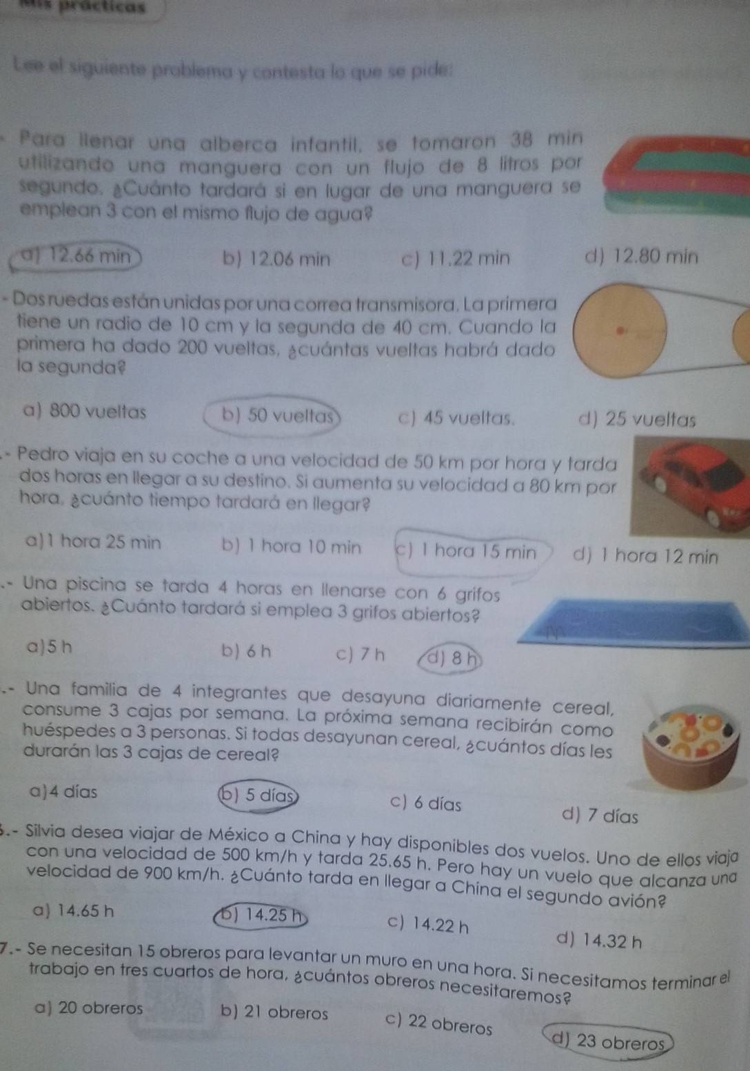 Mis prácticas
Lee el siguiente problema y contesta lo que se pide:
Para llenar una alberca infantil, se tomaron 38 min
utilizando una manguera con un flujo de 8 lítros por
segundo. ¿Cuánto tardará si en lugar de una manguera se
emplean 3 con el mismo flujo de agua?
a) 12.66 min b) 12.06 min c) 11.22 min d) 12.80 min
- Dos ruedas están unidas por una correa transmisora. La primera
tiene un radio de 10 cm y la segunda de 40 cm. Cuando la
primera ha dado 200 vueltas, ¿cuántas vueltas habrá dado
la segunda?
a) 800 vueltas b) 50 vueltas c) 45 vueltas. d) 25 vueltas
- Pedro viaja en su coche a una velocidad de 50 km por hora y tarda
dos horas en llegar a su destino. Si aumenta su velocidad a 80 km por
hora. ¿cuánto tiempo tardará en llegar?
a)1 hora 25 min b) 1 hora 10 min c) 1 hora 15 min d) 1 hora 12 min
- Una piscina se tarda 4 horas en llenarse con 6 grifos
abiertos. ¿Cuánto tardará si emplea 3 grifos abiertos?
a)5 h b) 6 h c) 7 h dj 8h
- Una familia de 4 integrantes que desayuna diariamente cereal,
consume 3 cajas por semana. La próxima semana recibirán como
huéspedes a 3 personas. Si todas desayunan cereal, ¿cuántos días les
durarán las 3 cajas de cereal?
a)4 días b) 5 días c) 6 días d) 7 días
S .- Silvia desea viajar de México a China y hay disponibles dos vuelos. Uno de ellos viaja
con una velocidad de 500 km/h y tarda 25.65 h. Pero hay un vuelo que alcanza una
velocidad de 900 km/h. ¿Cuánto tarda en llegar a China el segundo avión?
a) 14.65 h b) 14.25 h
c 14.22 h
d) 14.32 h
7.- Se necesitan 15 obreros para levantar un muro en una hora. Sí necesitamos terminar el
trabajo en tres cuartos de hora, ¿cuántos obreros necesitaremos?
a) 20 obreros b) 21 obreros c) 22 obreros d) 23 obreros