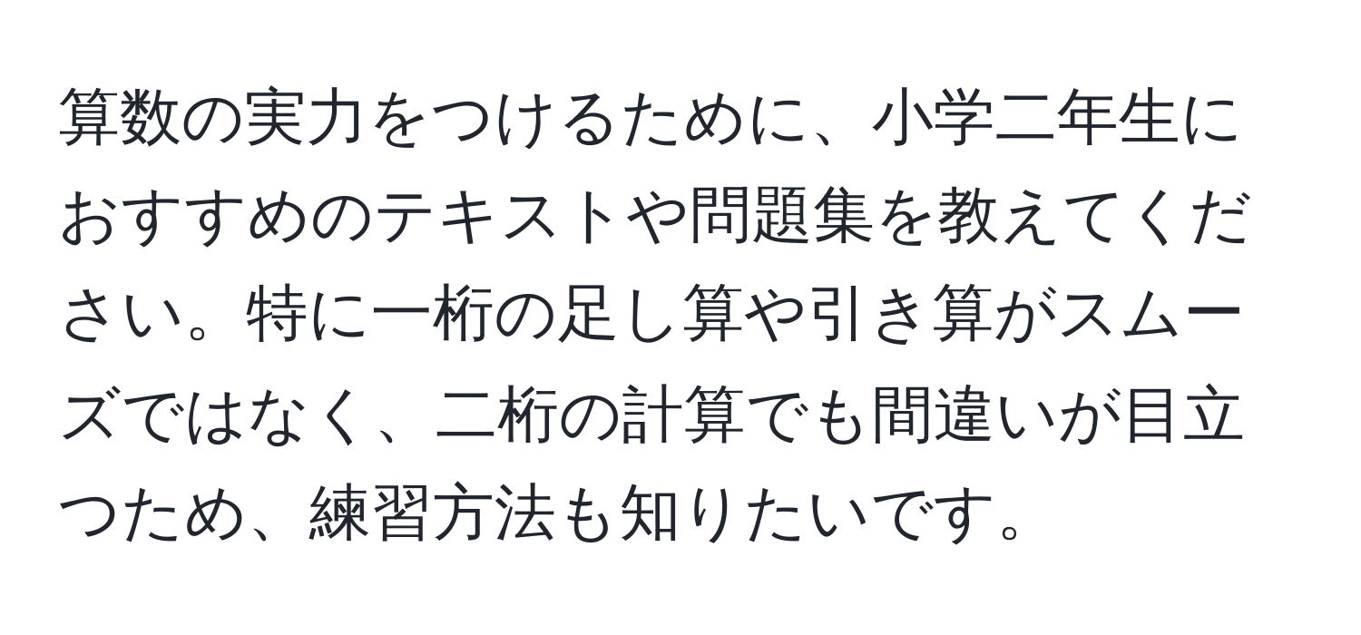 算数の実力をつけるために、小学二年生におすすめのテキストや問題集を教えてください。特に一桁の足し算や引き算がスムーズではなく、二桁の計算でも間違いが目立つため、練習方法も知りたいです。