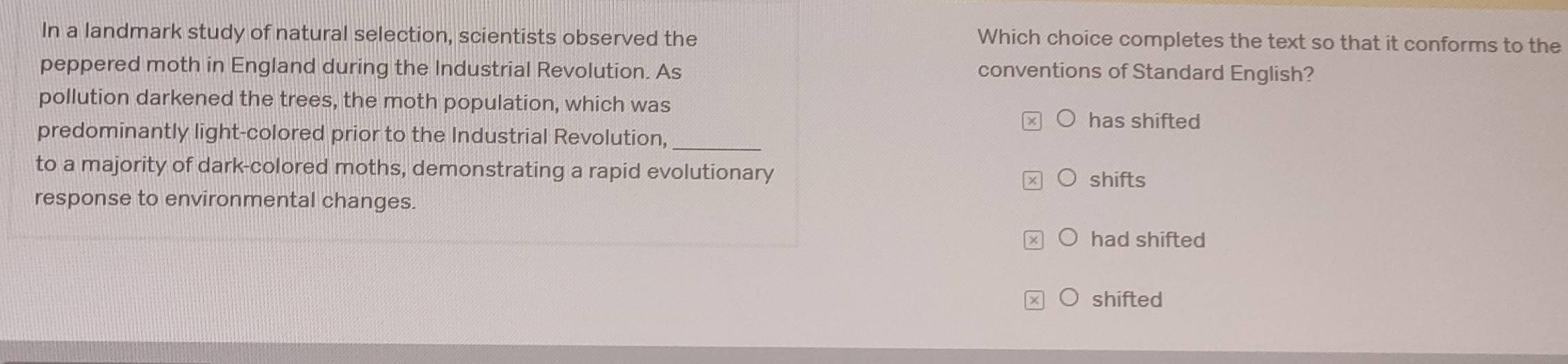 In a landmark study of natural selection, scientists observed the Which choice completes the text so that it conforms to the
peppered moth in England during the Industrial Revolution. As conventions of Standard English?
pollution darkened the trees, the moth population, which was
has shifted
predominantly light-colored prior to the Industrial Revolution,_
to a majority of dark-colored moths, demonstrating a rapid evolutionary
shifts
response to environmental changes.
had shifted
shifted