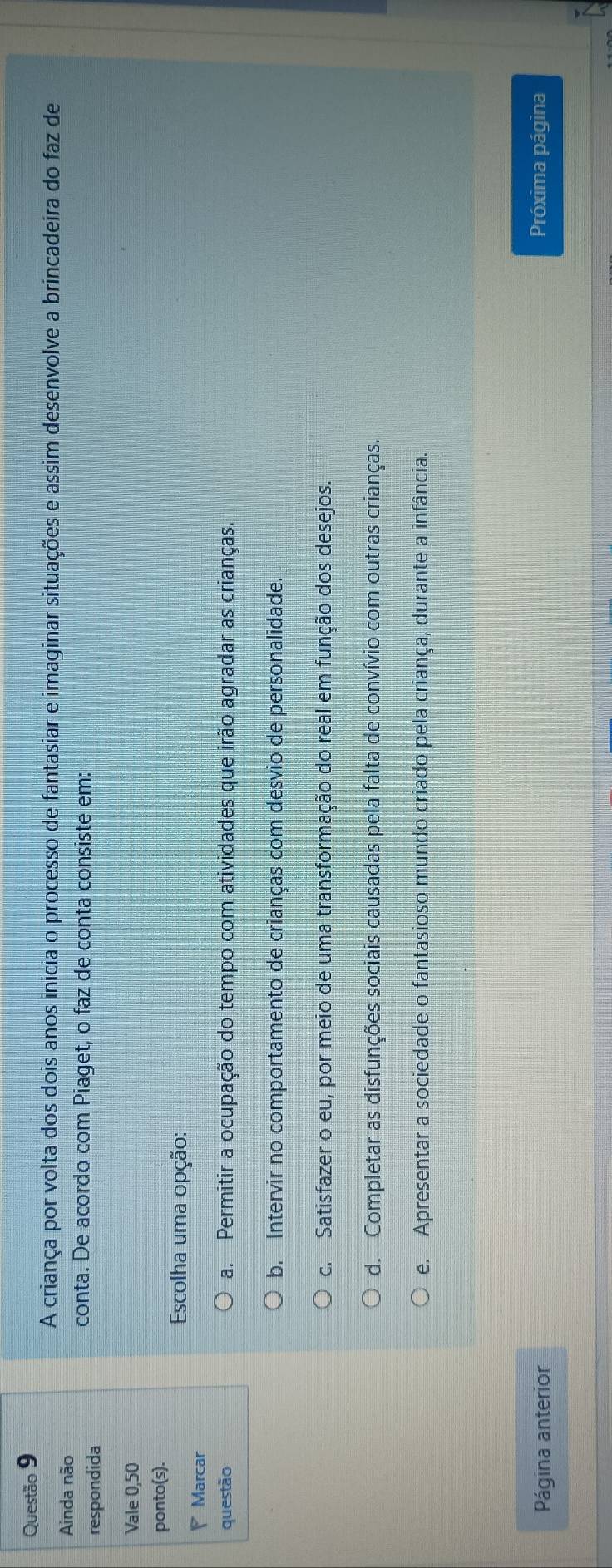 A criança por volta dos dois anos inicia o processo de fantasiar e imaginar situações e assim desenvolve a brincadeira do faz de
Ainda não
respondida
conta. De acordo com Piaget, o faz de conta consiste em:
Vale 0,50
ponto(s).
Escolha uma opção:
P Marcar
questão a. Permitir a ocupação do tempo com atividades que irão agradar as crianças.
b. Intervir no comportamento de crianças com desvio de personalidade.
c. Satisfazer o eu, por meio de uma transformação do real em função dos desejos.
d. Completar as disfunções sociais causadas pela falta de convívio com outras crianças.
e. Apresentar a sociedade o fantasioso mundo criado pela criança, durante a infância.
Página anterior Próxima página