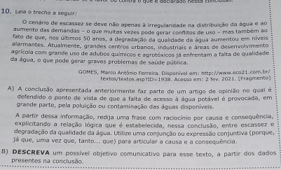 Leiao trecho a seguir: 
O cenário de escassez se deve não apenas à irregularidade na distribuição da água e ao 
aumento das demandas - o que muitas vezes pode gerar conflitos de uso - mas também ao 
fato de que, nos últimos 50 anos, a degradação da qualidade da água aumentou em níveis 
alarmantes. Atualmente, grandes centros urbanos, industriais e áreas de desenvolvimento 
agrícola com grande uso de adubos químicos e agrotóxicos já enfrentam a falta de qualidade 
da água, o que pode gerar graves problemas de saúde pública. 
GOMES, Marco Antônio Ferreira. Dispenível em: http://www.eco21.com.br/ 
textos'textos asp 1D=193 8. Acesso em: 2 fev. 2021. [Fragmento) 
A) A conclusão apresentada anteriormente faz parte de um artigo de opinião no qual é 
defendido o ponto de vista de que a falta de acesso à água potável é provocada, em 
grande parte, pela poluição ou contaminação das águas disponíveis. 
A partir dessa informação, redija uma frase com raciocínio por causa e consequência, 
explicitando a relação lógica que é estabelecida, nessa conclusão, entre escassez e 
degradação da qualidade da água. Utilize uma conjunção ou expressão conjuntiva (porque, 
já que, uma vez que, tanto... que) para articular a causa e a consequência. 
B) DESCREVA um possível objetivo comunicativo para esse texto, a partir dos dados 
presentes na conclusão