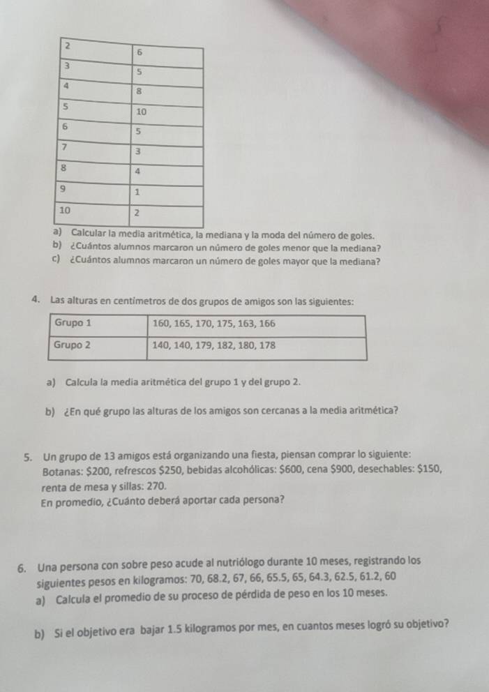 ediana y la moda del número de goles. 
b) ¿Cuántos alumnos marcaron un número de goles menor que la mediana? 
c) ¿Cuántos alumnos marcaron un número de goles mayor que la mediana? 
4. Las alturas en centímetros de dos grupos de amigos son las siguientes: 
a) Calcula la media aritmética del grupo 1 y del grupo 2. 
b) ¿En qué grupo las alturas de los amigos son cercanas a la media aritmética? 
5. Un grupo de 13 amigos está organizando una fiesta, piensan comprar lo siguiente: 
Botanas: $200, refrescos $250, bebidas alcohólicas: $600, cena $900, desechables: $150, 
renta de mesa y sillas: 270. 
En promedio, ¿Cuánto deberá aportar cada persona? 
6. Una persona con sobre peso acude al nutriólogo durante 10 meses, registrando los 
siguientes pesos en kilogramos: 70, 68.2, 67, 66, 65.5, 65, 64.3, 62.5, 61.2, 60
a) Calcula el promedio de su proceso de pérdida de peso en los 10 meses. 
b) Si el objetivo era bajar 1.5 kilogramos por mes, en cuantos meses logró su objetivo?