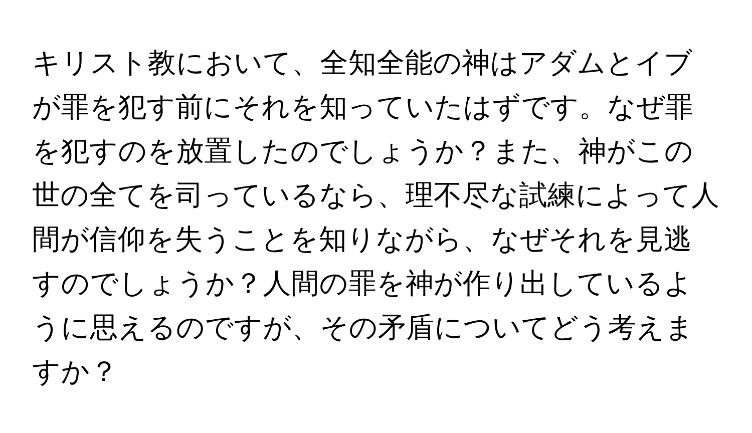 キリスト教において、全知全能の神はアダムとイブが罪を犯す前にそれを知っていたはずです。なぜ罪を犯すのを放置したのでしょうか？また、神がこの世の全てを司っているなら、理不尽な試練によって人間が信仰を失うことを知りながら、なぜそれを見逃すのでしょうか？人間の罪を神が作り出しているように思えるのですが、その矛盾についてどう考えますか？