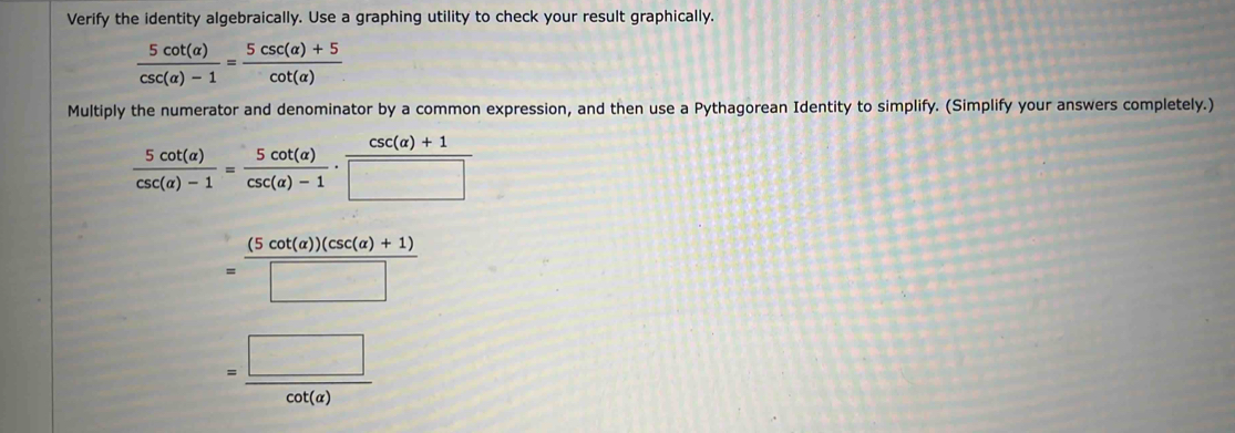 Verify the identity algebraically. Use a graphing utility to check your result graphically.
 5cot (alpha )/csc (alpha )-1 = (5csc (alpha )+5)/cot (alpha ) 
Multiply the numerator and denominator by a common expression, and then use a Pythagorean Identity to simplify. (Simplify your answers completely.)
 5cot (a)/csc (a)-1 = 5cot (a)/csc (a)-1 ·  (csc (a)+1)/□  
= ((5cot (a))(csc (a)+1))/□  
= □ /cot (a) 