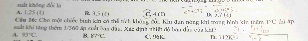 suất không đổi là
A. 1,25 (ℓ) B. 3,5 (ℓ) C. 4 (l) D. 5,7 (ℓ)
Cầu 16: Cho một chiếc bình kín có thể tích không đổi. Khi đun nóng khí trong bình kín thêm 1°C thì áp
suất khí tăng thêm 1/360 áp suất ban đầu. Xác định nhiệt độ ban đầu của khí?
A. 93°C. B. 87°C. C. 96K. D. 112K