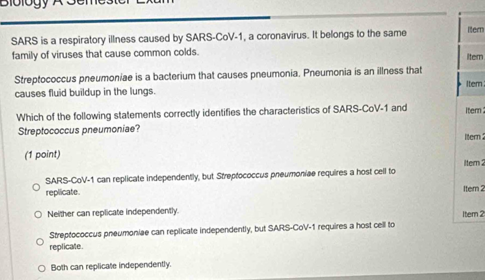 Biblogy A Seme.
SARS is a respiratory illness caused by SARS-CoV-1, a coronavirus. It belongs to the same
Item
family of viruses that cause common colds. Iter
Streptococcus pneumoniae is a bacterium that causes pneumonia. Pneumonia is an illness that
causes fluid buildup in the lungs. Itern
Which of the following statements correctly identifies the characteristics of SARS-CoV-1 and Item 
Streptococcus pneumoniae?
1tem 2
(1 point) Item 2
SARS-CoV-1 can replicate independently, but Streptococcus pneumoniae requires a host cell to
replicate.
Item 2
Neither can replicate independently. Item 2
Streptococcus pneumoniae can replicate independently, but SARS-CoV-1 requires a host cell to
replicate.
Both can replicate independently.