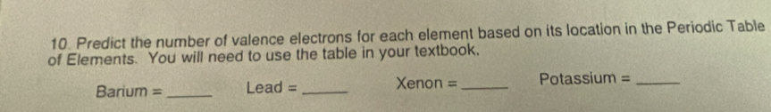 Predict the number of valence electrons for each element based on its location in the Periodic Table 
of Elements. You will need to use the table in your textbook, 
Barium =_ Lead = _Xenon =_ Potassium =_