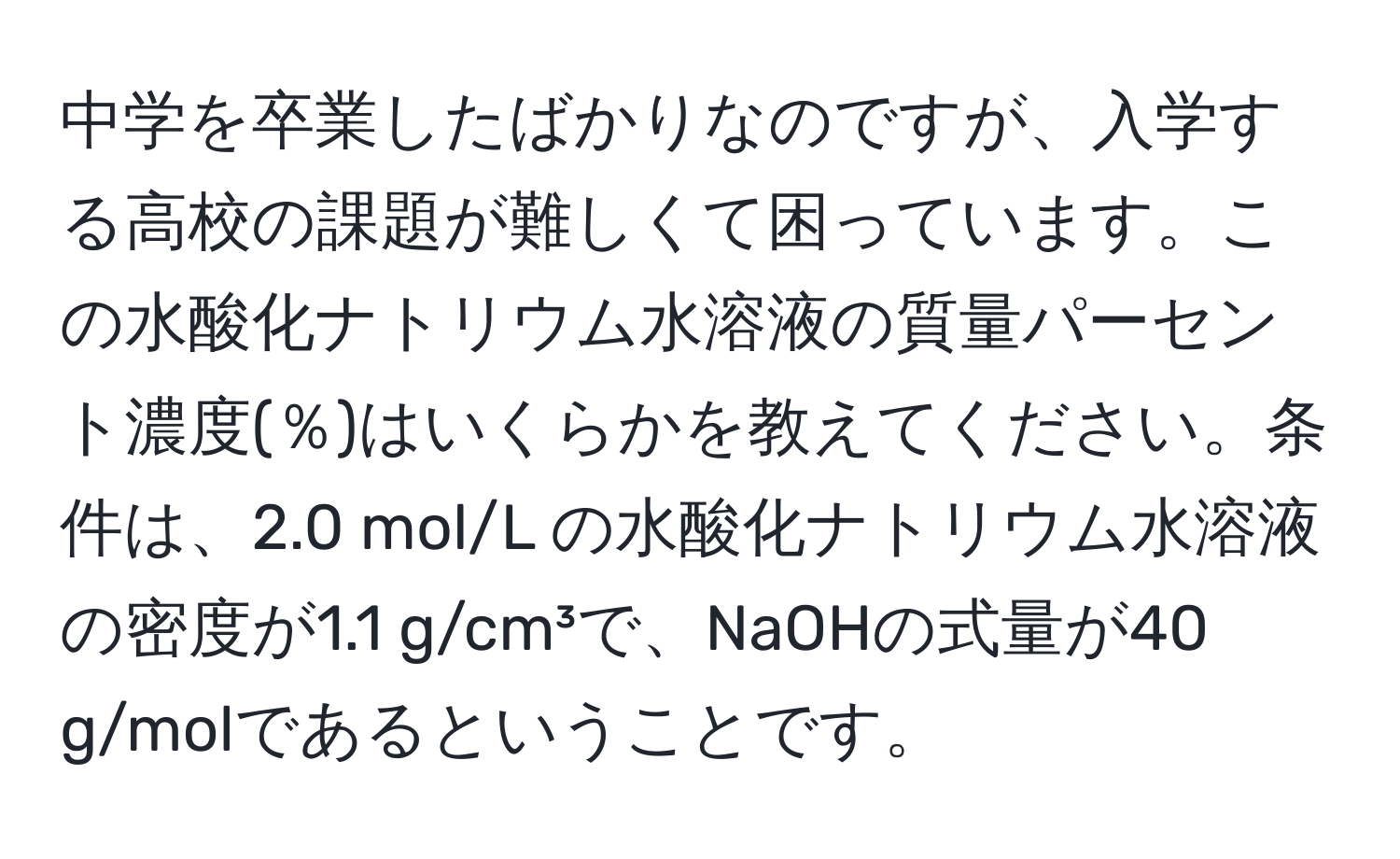 中学を卒業したばかりなのですが、入学する高校の課題が難しくて困っています。この水酸化ナトリウム水溶液の質量パーセント濃度(％)はいくらかを教えてください。条件は、2.0 mol/L の水酸化ナトリウム水溶液の密度が1.1 g/cm³で、NaOHの式量が40 g/molであるということです。