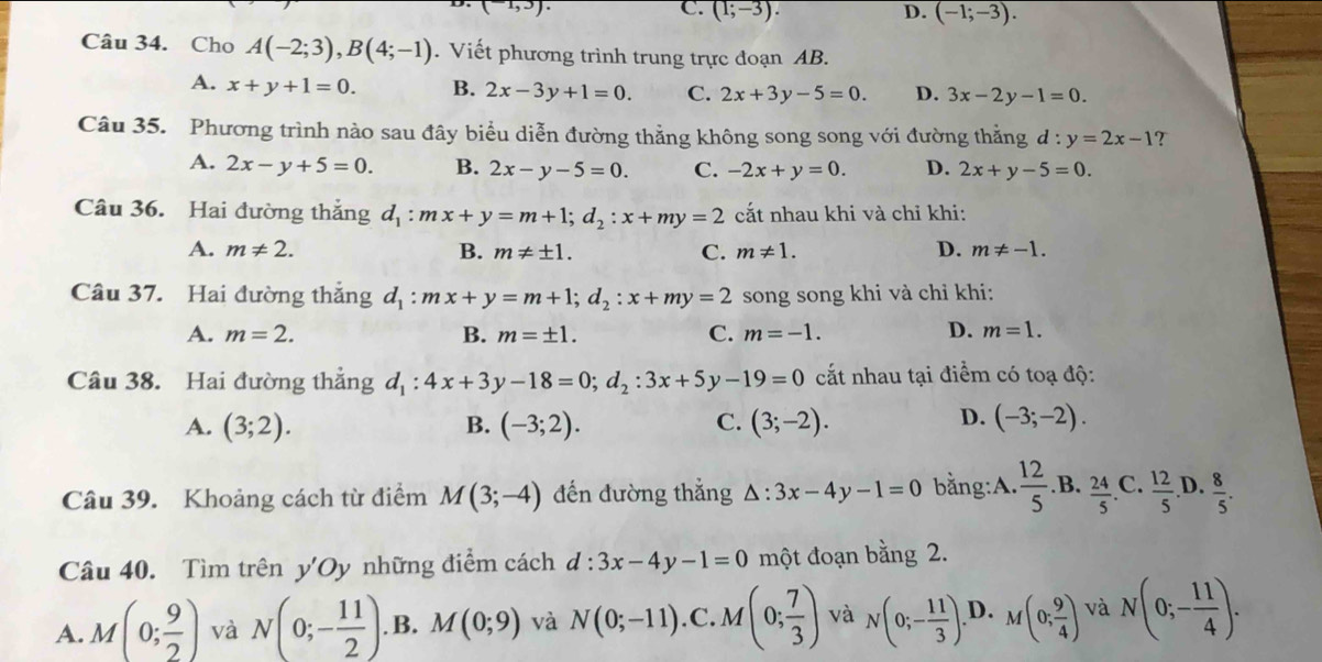 (-1,3).
C (1;-3).
D. (-1;-3).
Câu 34. Cho A(-2;3),B(4;-1). Viết phương trình trung trực đoạn AB.
A. x+y+1=0. B. 2x-3y+1=0. C. 2x+3y-5=0. D. 3x-2y-1=0.
Câu 35. Phương trình nào sau đây biểu diễn đường thẳng không song song với đường thằng d:y=2x-1 ?
A. 2x-y+5=0. B. 2x-y-5=0. C. -2x+y=0. D. 2x+y-5=0.
Câu 36. Hai đường thắng d_1:mx+y=m+1;d_2:x+my=2 cắt nhau khi và chỉ khi:
A. m!= 2. B. m!= ± 1. C. m!= 1. D. m!= -1.
Câu 37. Hai đường thắng d_1:mx+y=m+1;d_2:x+my=2 song song khi và chỉ khi:
A. m=2. B. m=± 1. C. m=-1. D. m=1.
Câu 38. Hai đường thẳng d_1:4x+3y-18=0;d_2:3x+5y-19=0 cất nhau tại điểm có toạ độ:
D.
A. (3;2). B. (-3;2). C. (3;-2). (-3;-2).
Câu 39. Khoảng cách từ điểm M(3;-4) đến đường thẳng △ :3x-4y-1=0 bằng:A.  12/5 .B. 24/5 .C. 12/5 .D. 8/5 .
Câu 40. Tìm trên y'Oy những điểm cách d:3x-4y-1=0 một đoạn bằng 2.
A. M(0; 9/2 ) và N(0;- 11/2 ).. B. M(0;9) và N(0;-11). C M(0; 7/3 ) và N(0;- 11/3 ). D. M(0; 9/4 ) và N(0;- 11/4 ).