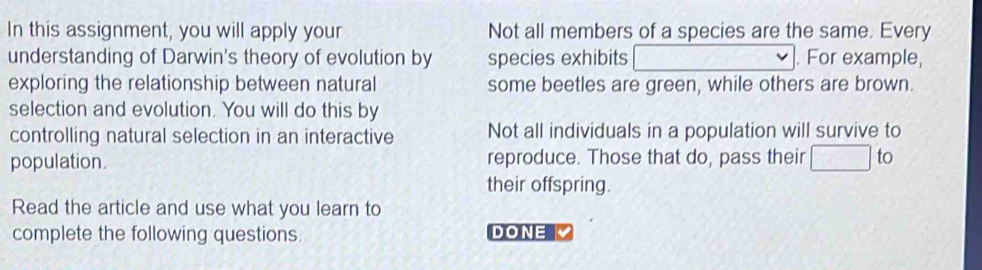 In this assignment, you will apply your Not all members of a species are the same. Every
understanding of Darwin's theory of evolution by species exhibits . For example,
exploring the relationship between natural some beetles are green, while others are brown.
selection and evolution. You will do this by
controlling natural selection in an interactive Not all individuals in a population will survive to
population. reproduce. Those that do, pass their to
their offspring.
Read the article and use what you learn to
complete the following questions. DONE