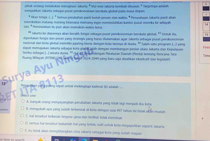 pihak sedang melakukan reimajinasi Jakarta. ⁴ Visi-misi Jakarta kembali disusun. 5 Targetnya adalah
menjadikan Jakarta sebagai pusat perekonomian berskala global pada masa depan.
i
* Akan tetapi, [...). ⁷ Semua perubahan pasti butuh proses dan waktu. ª Perusahaan Jakarta pasti akan
memikirkan matang-matang bilamana memang ingin memindahkan kantor pusat mereka ke wilayah
14
lain. ® Pemindahan itu pun akan memakan waktu lama.
10 Jakarta ke depannya akan beralih fungsi sebagai pusat perekonomian berskala global. ¹¹ Untuk itu, 19
diperlukan fungsi dan peran yang strategis yang harus diutamakan agar Jakarta sebagai pusat perekonomian
nasional dan kota global memiliki jejaring bisnis dengan kota lainnya di dunia. 12 Salah satu program [...] yang
dapat memajukan Jakarta sebagai kota global jalah dengan membangun pesisir utara Jakarta dan Kepulauan Finis
Seribu sebagai (...) wisata dunia. ¹³ Hal itu sesuai dengan Peraturan Daerah (Perda) tentang Rencana Tata Time
Ruang Wilayah (RTRW) DKI Jakärta Tahun 2024-2044 yang baru saja disahkan eksekutif dan legislatif.
Surya Ayu   
        
12 Pernyataan yang paling tepat untuk melengkapi kalimat (6) adalah ....
Select one:
out of
A. banyak orang menyayangkan perubahan Jakarta yang tidak lagi menjadi ibu kota
destion B. mengubah apa yang sudah terbentuk di kota dengan usia 497 tahun ini tidak akan mudah
C. hal tersebut terkesan tergesa-gesa dan terlihat tidak memihak
D. semua hal tersebut bukanlah hal yang terlalu sulit untuk kota megapolitan seperti Jakarta
E. itu tidak akan menghilangkan citra Jakarta sebagai kota yang sudah mapan
be here to search