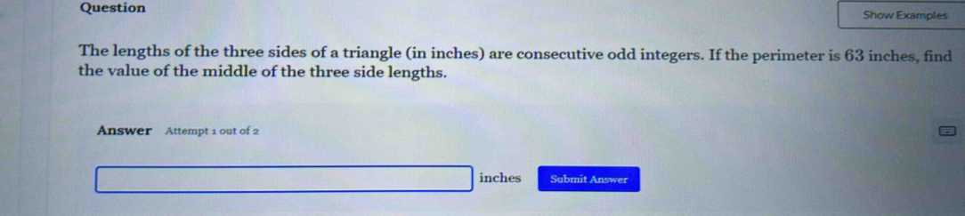 Question Show Examples 
The lengths of the three sides of a triangle (in inches) are consecutive odd integers. If the perimeter is 63 inches, find 
the value of the middle of the three side lengths. 
Answer Attempt 1 out of 2
inches Submit Answer