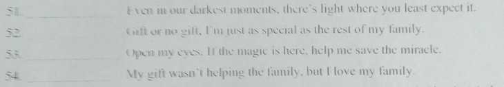 51._ Even m our darkest moments, there's light where you least expect it. 
52. _Gift or no gift, I'm just as special as the rest of my family. 
53_ Open my eyes. If the magic is here, help me save the miracle. 
54 _My gift wasn't helping the family, but I love my family.
