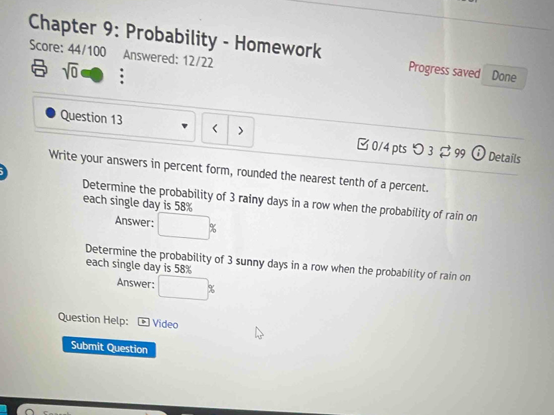 Chapter 9: Probability - Homework 
Score: 44/100 Answered: 12/22
sqrt(0) 。 
Progress saved Done 
、 
Question 13 □ 0/4 ptsつ 3%99  ⓘ Details 
Write your answers in percent form, rounded the nearest tenth of a percent. 
Determine the probability of 3 rainy days in a row when the probability of rain on 
each single day is 58%
Answer: %
Determine the probability of 3 sunny days in a row when the probability of rain on 
each single day is 58%
Answer: 
Question Help: Video 
Submit Question