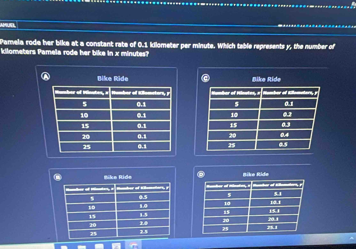 AMUEL 
Pamela rode her bike at a constant rate of 0.1 kilometer per minute. Which table represents y, the number of
kilometers Pamela rode her bike in x minutes? 
Bike Ride Bike Ride 





Bike Ride Bike Ride