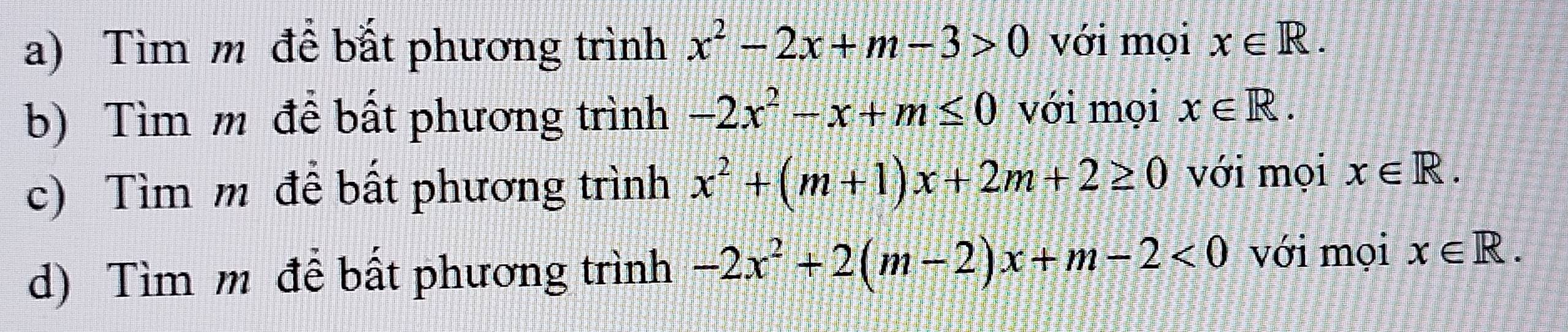 Tìm m để bắt phương trình x^2-2x+m-3>0 với mọi x∈ R. 
b) Tìm m đề bất phương trình -2x^2-x+m≤ 0 với mọi x∈ R. 
c) Tìm m đề bất phương trình x^2+(m+1)x+2m+2≥ 0 với mọi x∈ R. 
d) Tìm m đề bất phương trình -2x^2+2(m-2)x+m-2<0</tex> với mọi x∈ R.