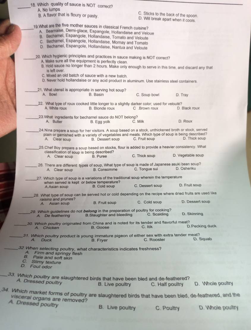 Which quality of sauce is NOT correct?
A. No lumps
C. Sticks to the back of the spoon.
B. A flavor that is floury or pasty. D. Will break apart when it cools.
_19 What are the five mother sauces in classical French cuisine?
A Beamaise, Demi-glace, Espangole, Hollandaise and Veloue
B. Bechamel, Espangole, Hollandaise, Tomato and Veloute
C. Bechamel, Espangole, Hollandaise, Mornay and Tomato
D. Bechamel, Espangole, Hollandaise, Nantua and Veloute
_20. Which hygienic principles and practices in sauce making is NOT correct?
A. Make sure all the equipment is perfectly clean.
B. Hold sauce no longer than 2 hours. Make only enough to serve in this time, and discard any that
is left over.
C. Mixed an old batch of sauce with a new batch.
D. Never hold hollandaise or any acid product in aluminum. Use stainless steel containers.
_21. What utensil is appropriate in serving hot soup?
A. Bowl B. Basin C. Soup bowl D. Tray
_22. What type of roux cooked little longer to a slightly darker color; used for velouté?
A. White roux B. Blonde roux C .Brown roux D. Black roux
_23.What ingredients for bechamel sauce do NOT belong?
A. Butter B. Egg yolk C. Milk D. Roux
_24.Nina prepare a soup for her visitors. A soup based on a stock, unthickened broth or stock, served
plain or gamished with a variety of vegetables and meats. Which type of soup is being described?
A. Clear soup B. Dessert soup C. Fruit soup D. Thick soup
_25.Chef Boy prepare a soup based on stocks, flour is added to provide a heavier consistency. What
classification of soup is being described?
A. Clear soup B. Puree C. Thick soup D. Vegetable soup
_26. There are different types of soup, What type of soup is made of Japanese asuki bean soup?
A. Clear soup B. Consomme C. Tongue sui D. Osheriku
_27. Which type of soup is a variations of the traditional soup wherein the temperature
when served is kept or below temperature?
A.Asian soup B. Cold soup C. Dessert soup D. Fruit soup
_
28. What type of soup can be served hot or cold depending on the recipe where dried fruits are used like
raisins and prunes? C. Cold soup D. Dessert soup
A Asian soup B. Fruit soup
_
29. Which guidelines do not belong in the preparation of poultry for cooking?
A. De feathering B.Slaughter and bleeding C. Scalding D. Skinning
_30. Which poultry originated from China and is noted for its tender and flavorful meat?
A. Chicken B. Goose C. Itik D.Pecking duck
_31. Which poultry product is young immature pigeon of either sex with extra tender meat?
A. Duck B. Fryer C. Rooster D. Squab
_32. When selecting poultry, what characteristics indicates freshness?
A. Firm and springy flesh
B. Pale and soft skin
C. Slimy texture
D. Foul odor
_33. Which poultry are slaughtered birds that have been bled and de-feathered?
A. Dressed poultry B. Live poultry C. Half poultry D. Whole poultry
34. Which market forms of poultry are slaughtered birds that have been bled, de-feathered, and the
visceral organs are removed?
A. Dressed poultry
B. Live poultry C. Poultry D. Whole poultry