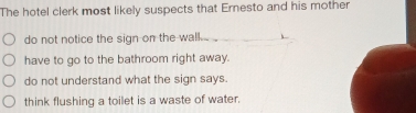 The hotel clerk most likely suspects that Ernesto and his mother
do not notice the sign on the wal. ...
have to go to the bathroom right away.
do not understand what the sign says.
think flushing a toilet is a waste of water.