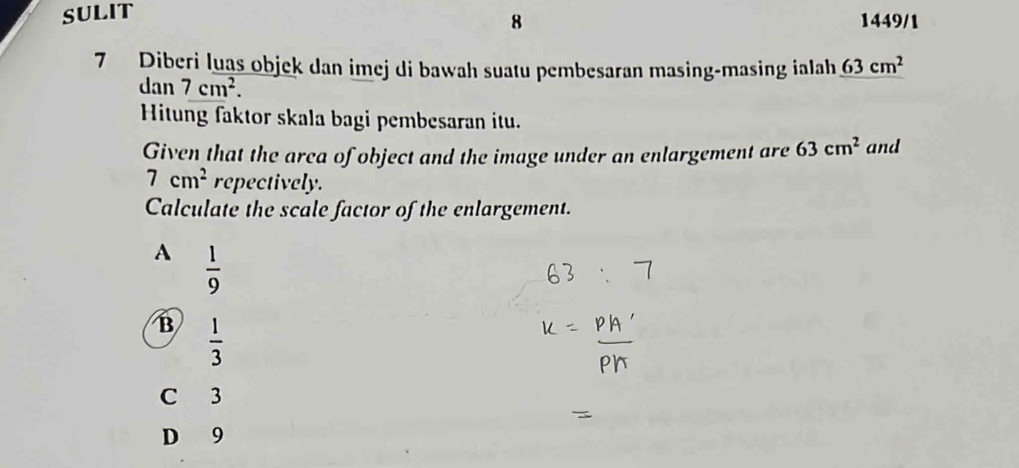 SULIT
8 1449/1
7 Diberi luas objek dan imej di bawah suatu pembesaran masing-masing ialah 63cm^2
dan 7cm^2. 
Hitung faktor skala bagi pembesaran itu.
Given that the arca of object and the image under an enlargement are 63cm^2 and
7cm^2 repectively.
Calculate the scale factor of the enlargement.
A  1/9 
B  1/3 
C 3
D 9