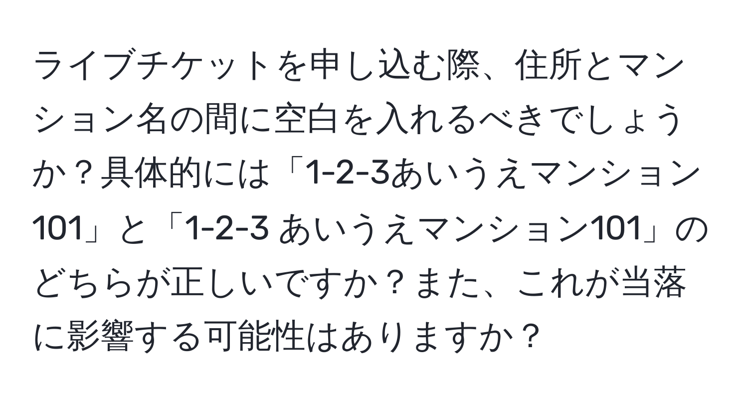 ライブチケットを申し込む際、住所とマンション名の間に空白を入れるべきでしょうか？具体的には「1-2-3あいうえマンション101」と「1-2-3 あいうえマンション101」のどちらが正しいですか？また、これが当落に影響する可能性はありますか？