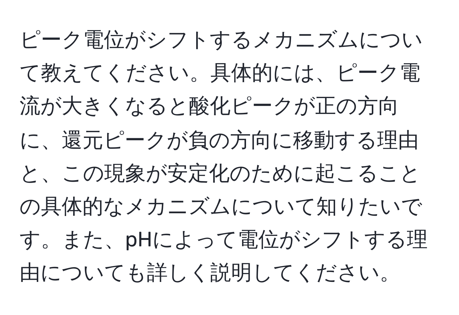 ピーク電位がシフトするメカニズムについて教えてください。具体的には、ピーク電流が大きくなると酸化ピークが正の方向に、還元ピークが負の方向に移動する理由と、この現象が安定化のために起こることの具体的なメカニズムについて知りたいです。また、pHによって電位がシフトする理由についても詳しく説明してください。