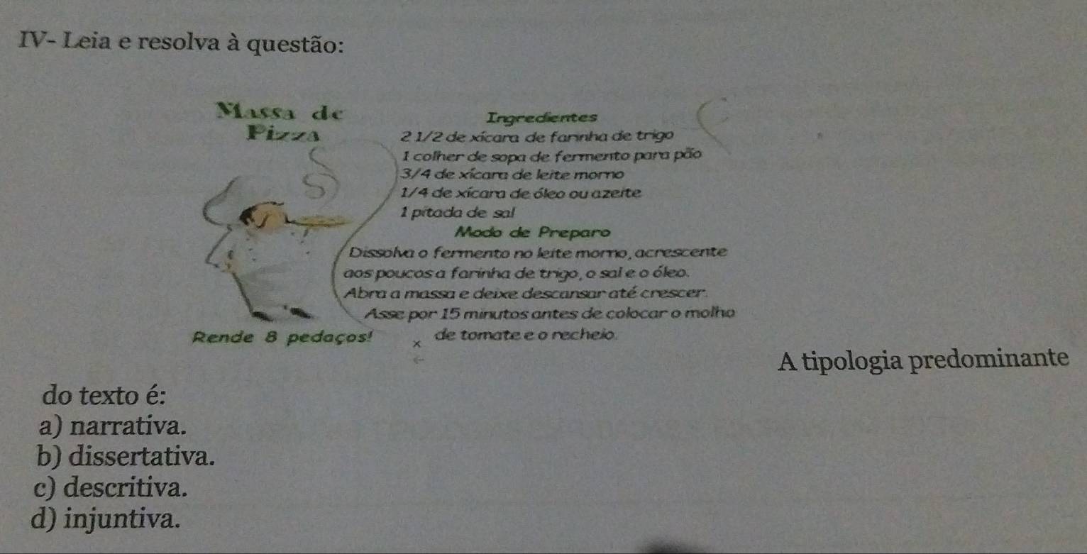 IV- Leia e resolva à questão:
Ingredientes
2 1/2 de xícara de farinha de trigo
1 colher de sopa de fermento para pão
3/4 de xícara de leite morno
1/4 de xícara de óleo ou azeite
1 pitada de sal
Modo de Preparo
va o fermento no leite morno, acrescente
ucos a farinha de trigo, o sal e o óleo.
massa e deixe descansar até crescer.
e por 15 minutos antes de colocar o molho
x de tomate e o recheio.
A tipologia predominante
do texto é:
a) narrativa.
b) dissertativa.
c) descritiva.
d) injuntiva.